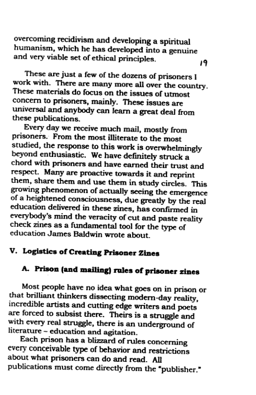 overcoming recidivism and developing a spiritual humanism, which he has developed into a genuine and very viable set of ethical principles. 19 ‘These are just a few of the dozens of prisoners | work with. There are many more all over the country. These materials do focus on the issues of utmost concem to prisoners, mainly. These issues are universal and anybody can leamn a great deal from these publications. Every day we receive much mail, mostly from prisoners. From the most illiterate to the most studied, the response to this work is overwhelmingly beyond enthusiastic. We have definitely struck a chord with prisoners and have earned their trust and respect. Many are proactive towards it and reprint them, share them and use them in study circles. This growing phenomenon of actually seeing the emergence of a heightened consciousness, due greatly by the real education delivered in these zines, has confirmed in everybody’s mind the veracity of cut and paste reality check zines as a fundamental tool for the type of education James Baldwin wrote about. V. Logistics of Creating Prisoner Zines A. Prison (and mailing) rules of prisoner zines Most people have no idea what goes on in prison or that brilliant thinkers dissecting modern-day reality, incredible artists and cutting edge writers and poets are forced to subsist there. Theirs is a struggle and with every real struggle, there is an underground of literature - education and agitation. Each prison has a blizzard of rules concerning every conceivable type of behavior and restrictions about what prisoners can do and read. All publications must come directly from the *publisher.”